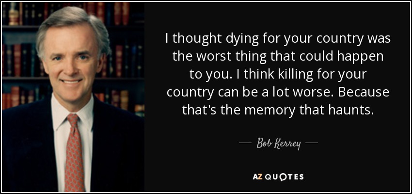 I thought dying for your country was the worst thing that could happen to you. I think killing for your country can be a lot worse. Because that's the memory that haunts. - Bob Kerrey
