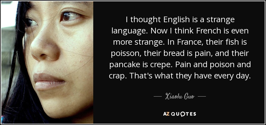 I thought English is a strange language. Now I think French is even more strange. In France, their fish is poisson, their bread is pain, and their pancake is crepe. Pain and poison and crap. That's what they have every day. - Xiaolu Guo