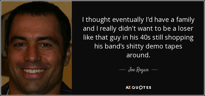 I thought eventually I'd have a family and I really didn't want to be a loser like that guy in his 40s still shopping his band's shitty demo tapes around. - Joe Rogan