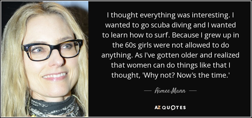 I thought everything was interesting. I wanted to go scuba diving and I wanted to learn how to surf. Because I grew up in the 60s girls were not allowed to do anything. As I've gotten older and realized that women can do things like that I thought, 'Why not? Now's the time.' - Aimee Mann