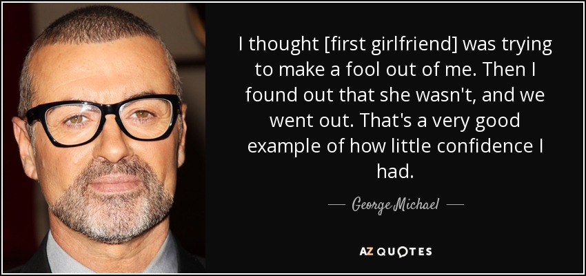 I thought [first girlfriend] was trying to make a fool out of me. Then I found out that she wasn't, and we went out. That's a very good example of how little confidence I had. - George Michael