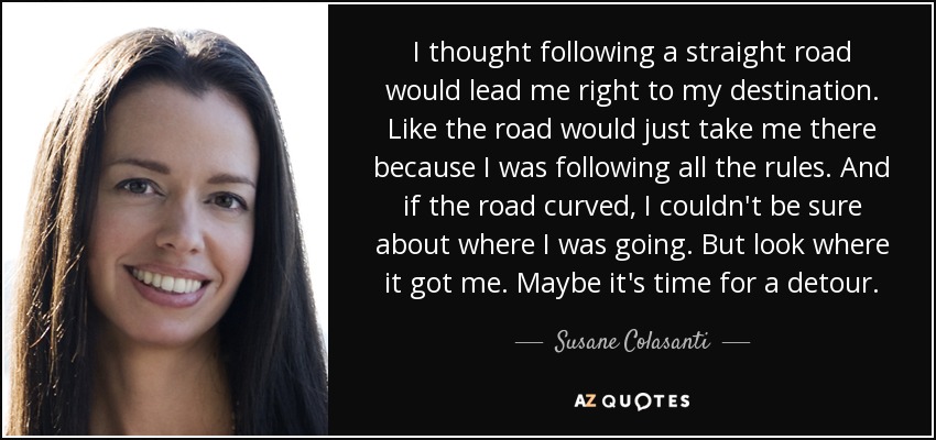 I thought following a straight road would lead me right to my destination. Like the road would just take me there because I was following all the rules. And if the road curved, I couldn't be sure about where I was going. But look where it got me. Maybe it's time for a detour. - Susane Colasanti