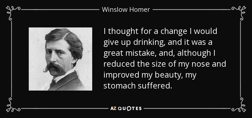 I thought for a change I would give up drinking, and it was a great mistake, and, although I reduced the size of my nose and improved my beauty, my stomach suffered. - Winslow Homer