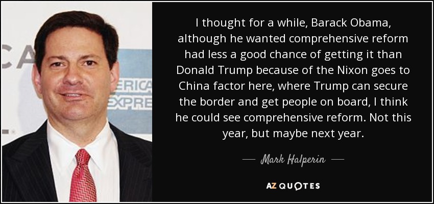 I thought for a while, Barack Obama, although he wanted comprehensive reform had less a good chance of getting it than Donald Trump because of the Nixon goes to China factor here, where Trump can secure the border and get people on board, I think he could see comprehensive reform. Not this year, but maybe next year. - Mark Halperin