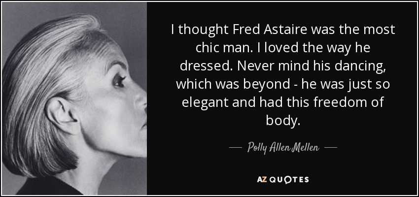 I thought Fred Astaire was the most chic man. I loved the way he dressed. Never mind his dancing, which was beyond - he was just so elegant and had this freedom of body. - Polly Allen Mellen
