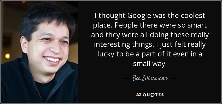 I thought Google was the coolest place. People there were so smart and they were all doing these really interesting things. I just felt really lucky to be a part of it even in a small way. - Ben Silbermann