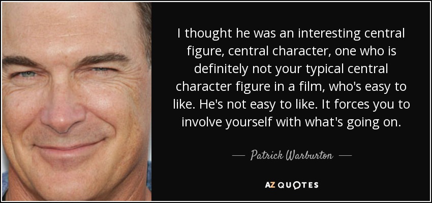 I thought he was an interesting central figure, central character, one who is definitely not your typical central character figure in a film, who's easy to like. He's not easy to like. It forces you to involve yourself with what's going on. - Patrick Warburton