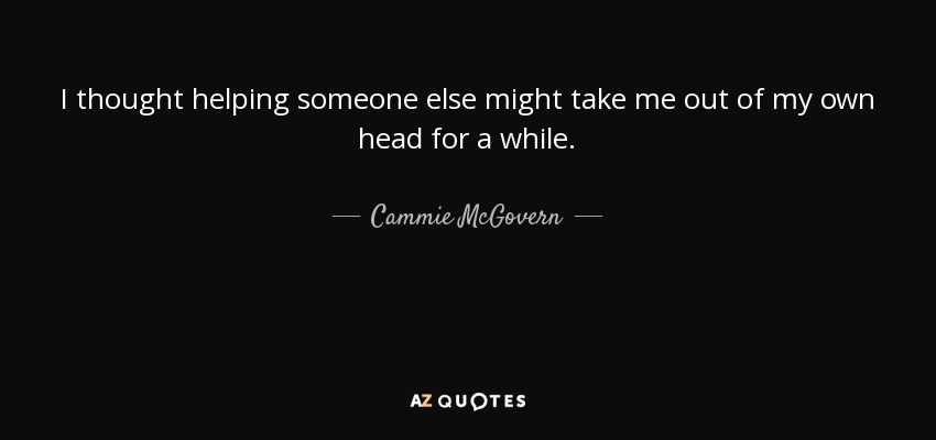 I thought helping someone else might take me out of my own head for a while. - Cammie McGovern