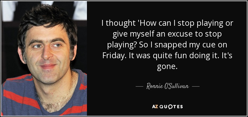 I thought 'How can I stop playing or give myself an excuse to stop playing? So I snapped my cue on Friday. It was quite fun doing it. It's gone. - Ronnie O'Sullivan