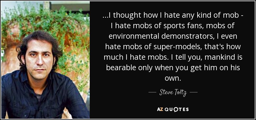 ...I thought how I hate any kind of mob - I hate mobs of sports fans, mobs of environmental demonstrators, I even hate mobs of super-models, that's how much I hate mobs. I tell you, mankind is bearable only when you get him on his own. - Steve Toltz