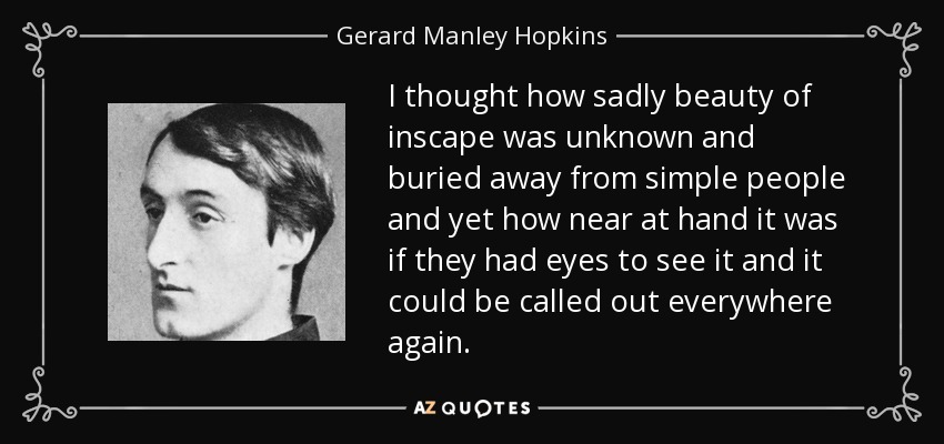 I thought how sadly beauty of inscape was unknown and buried away from simple people and yet how near at hand it was if they had eyes to see it and it could be called out everywhere again. - Gerard Manley Hopkins