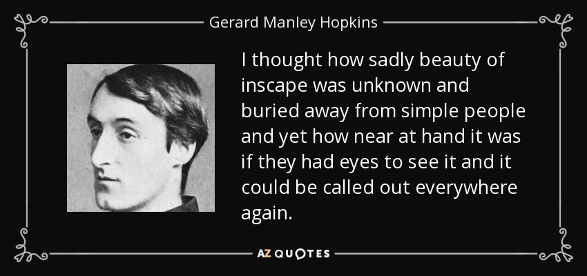 I thought how sadly beauty of inscape was unknown and buried away from simple people and yet how near at hand it was if they had eyes to see it and it could be called out everywhere again. - Gerard Manley Hopkins
