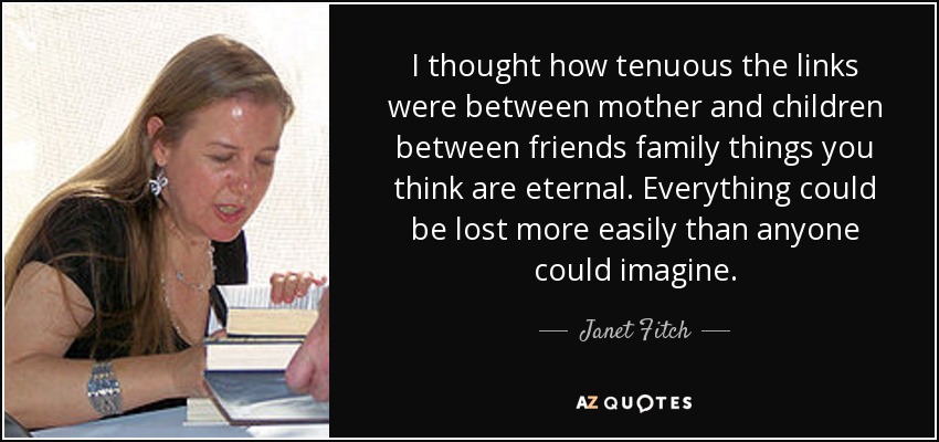 I thought how tenuous the links were between mother and children between friends family things you think are eternal. Everything could be lost more easily than anyone could imagine. - Janet Fitch