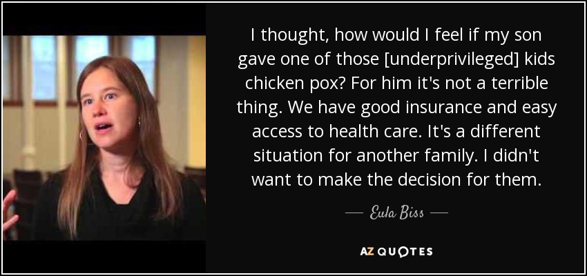 I thought, how would I feel if my son gave one of those [underprivileged] kids chicken pox? For him it's not a terrible thing. We have good insurance and easy access to health care. It's a different situation for another family. I didn't want to make the decision for them. - Eula Biss