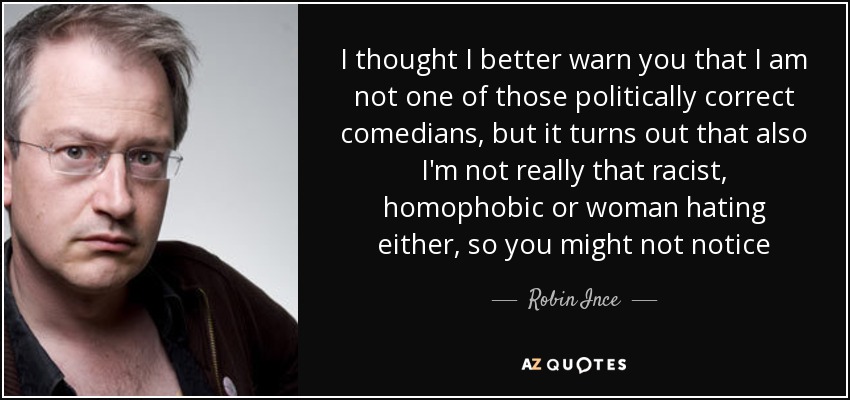 I thought I better warn you that I am not one of those politically correct comedians, but it turns out that also I'm not really that racist, homophobic or woman hating either, so you might not notice - Robin Ince