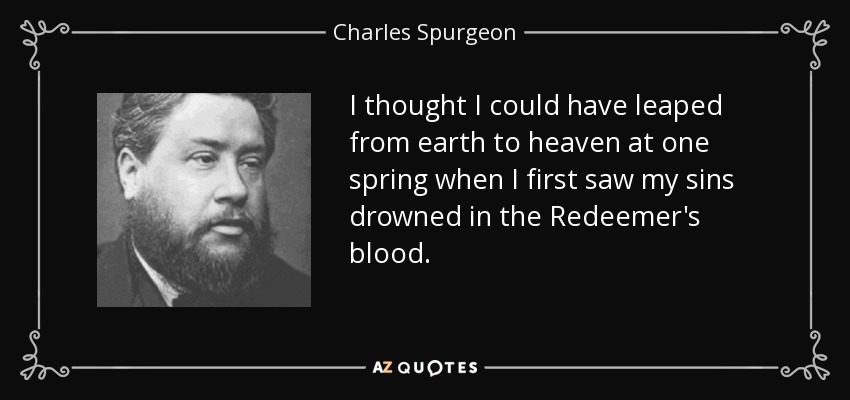 I thought I could have leaped from earth to heaven at one spring when I first saw my sins drowned in the Redeemer's blood. - Charles Spurgeon