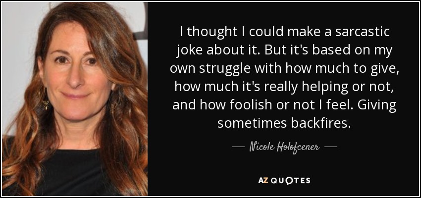 I thought I could make a sarcastic joke about it. But it's based on my own struggle with how much to give, how much it's really helping or not, and how foolish or not I feel. Giving sometimes backfires. - Nicole Holofcener