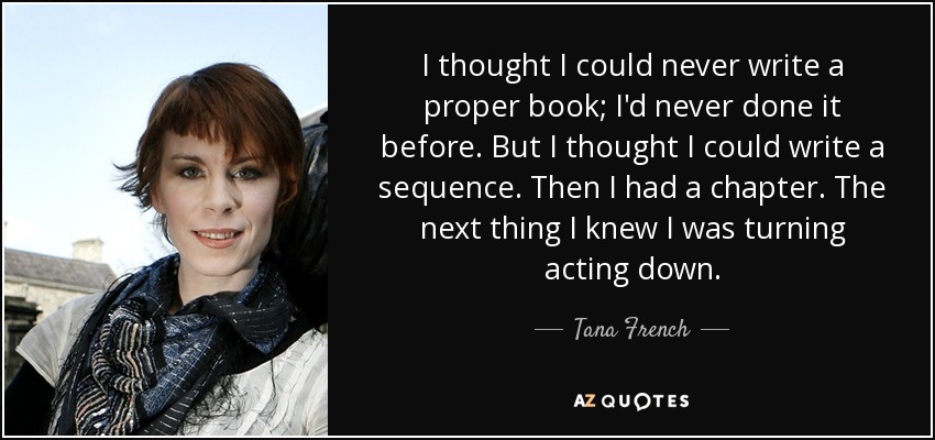 I thought I could never write a proper book; I'd never done it before. But I thought I could write a sequence. Then I had a chapter. The next thing I knew I was turning acting down. - Tana French