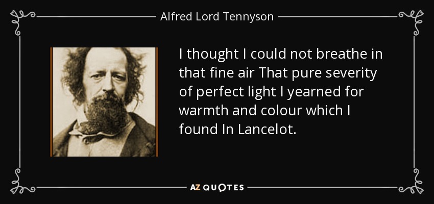 I thought I could not breathe in that fine air That pure severity of perfect light I yearned for warmth and colour which I found In Lancelot. - Alfred Lord Tennyson