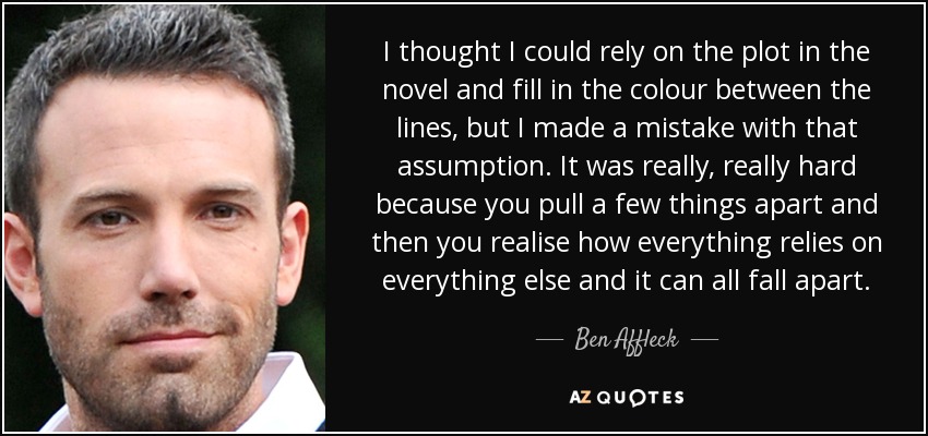 I thought I could rely on the plot in the novel and fill in the colour between the lines, but I made a mistake with that assumption. It was really, really hard because you pull a few things apart and then you realise how everything relies on everything else and it can all fall apart. - Ben Affleck