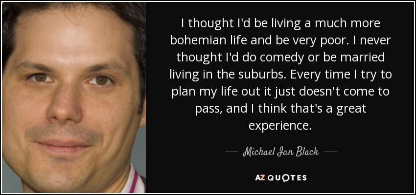 I thought I'd be living a much more bohemian life and be very poor. I never thought I'd do comedy or be married living in the suburbs. Every time I try to plan my life out it just doesn't come to pass, and I think that's a great experience. - Michael Ian Black