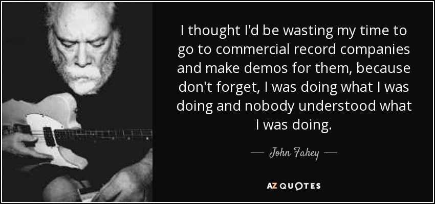 I thought I'd be wasting my time to go to commercial record companies and make demos for them, because don't forget, I was doing what I was doing and nobody understood what I was doing. - John Fahey