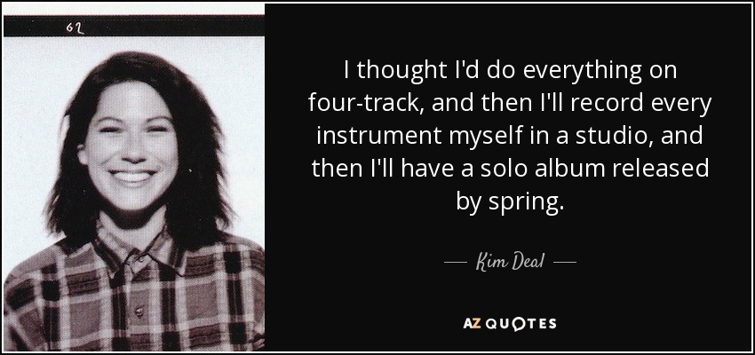 I thought I'd do everything on four-track, and then I'll record every instrument myself in a studio, and then I'll have a solo album released by spring. - Kim Deal
