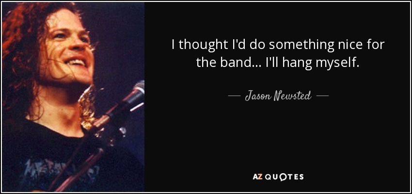I thought I'd do something nice for the band... I'll hang myself. - Jason Newsted