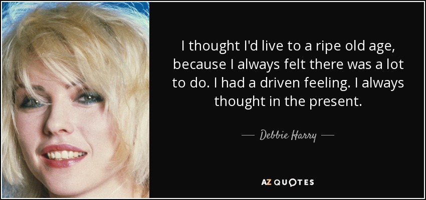 I thought I'd live to a ripe old age, because I always felt there was a lot to do. I had a driven feeling. I always thought in the present. - Debbie Harry