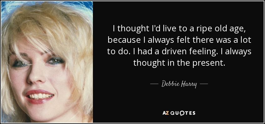 I thought I'd live to a ripe old age, because I always felt there was a lot to do. I had a driven feeling. I always thought in the present. - Debbie Harry