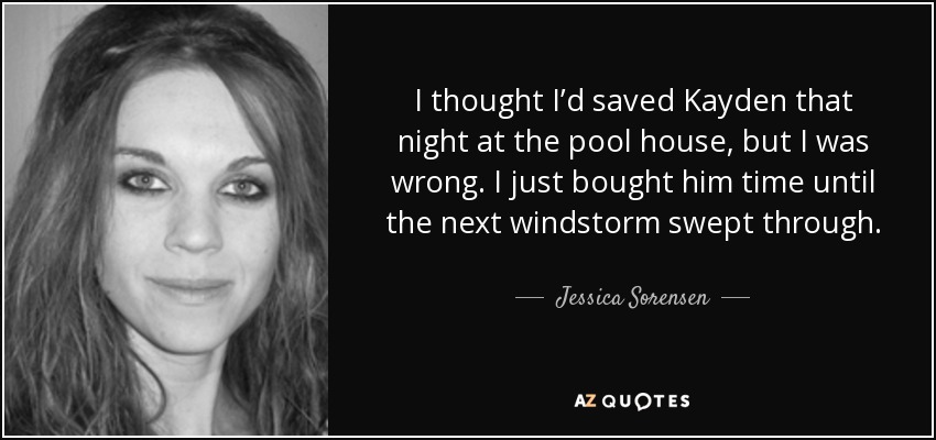 I thought I’d saved Kayden that night at the pool house, but I was wrong. I just bought him time until the next windstorm swept through. - Jessica Sorensen