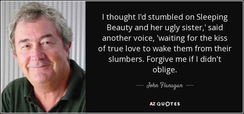 I thought I'd stumbled on Sleeping Beauty and her ugly sister,' said another voice, 'waiting for the kiss of true love to wake them from their slumbers. Forgive me if I didn't oblige. - John Flanagan