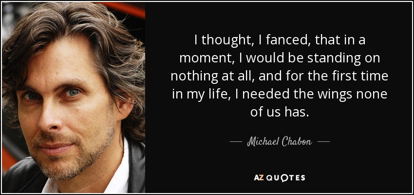 I thought, I fanced, that in a moment, I would be standing on nothing at all, and for the first time in my life, I needed the wings none of us has. - Michael Chabon