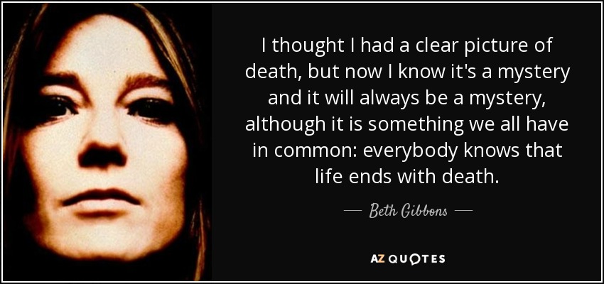 I thought I had a clear picture of death, but now I know it's a mystery and it will always be a mystery, although it is something we all have in common: everybody knows that life ends with death. - Beth Gibbons