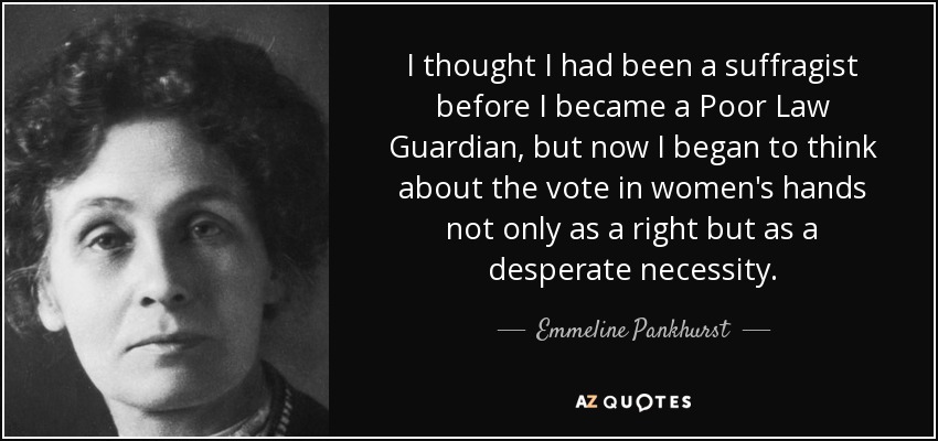 I thought I had been a suffragist before I became a Poor Law Guardian, but now I began to think about the vote in women's hands not only as a right but as a desperate necessity. - Emmeline Pankhurst