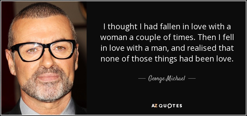 I thought I had fallen in love with a woman a couple of times. Then I fell in love with a man, and realised that none of those things had been love. - George Michael