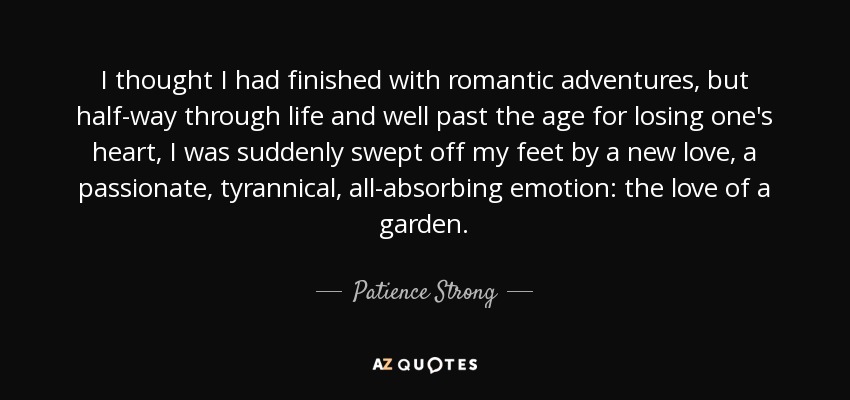 I thought I had finished with romantic adventures, but half-way through life and well past the age for losing one's heart, I was suddenly swept off my feet by a new love, a passionate, tyrannical, all-absorbing emotion: the love of a garden. - Patience Strong