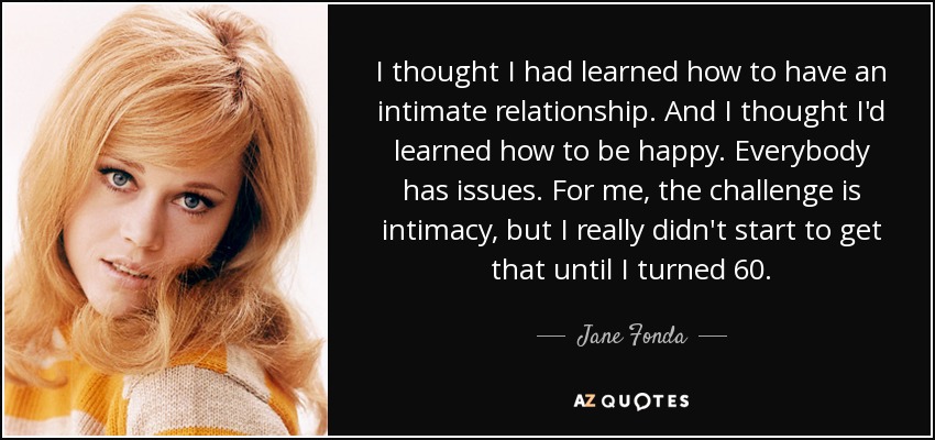 I thought I had learned how to have an intimate relationship. And I thought I'd learned how to be happy. Everybody has issues. For me, the challenge is intimacy, but I really didn't start to get that until I turned 60. - Jane Fonda