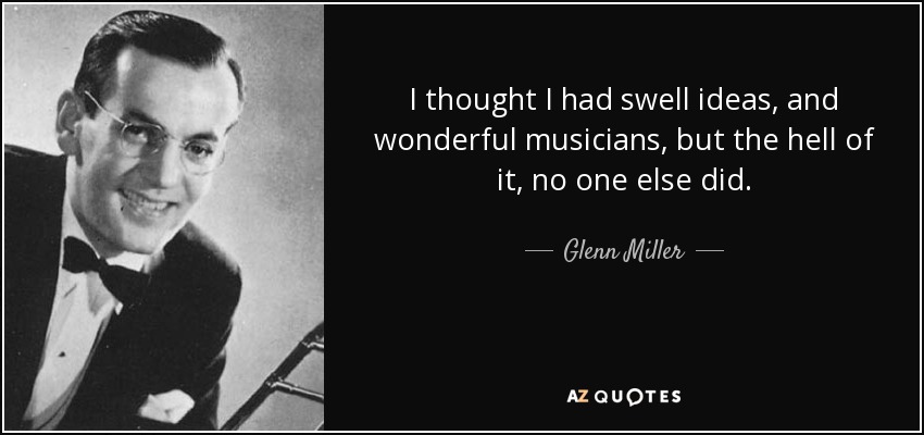 I thought I had swell ideas, and wonderful musicians, but the hell of it, no one else did. - Glenn Miller