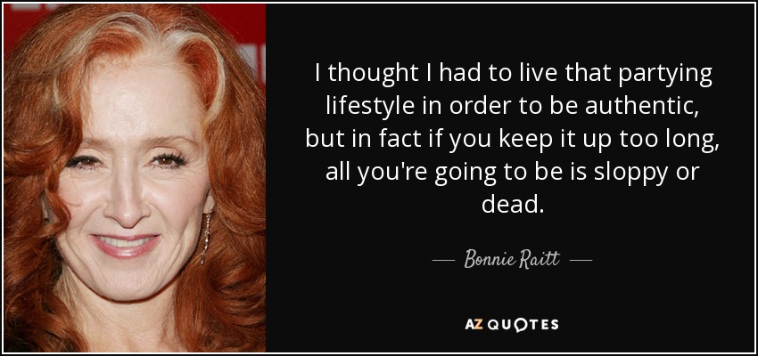 I thought I had to live that partying lifestyle in order to be authentic, but in fact if you keep it up too long, all you're going to be is sloppy or dead. - Bonnie Raitt