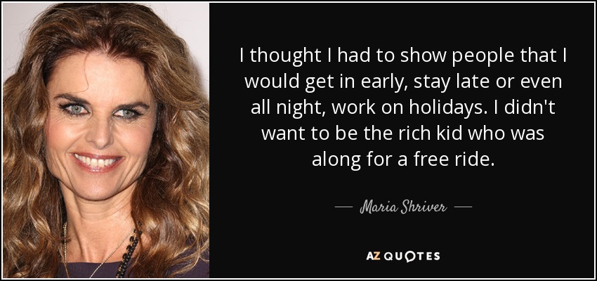 I thought I had to show people that I would get in early, stay late or even all night, work on holidays. I didn't want to be the rich kid who was along for a free ride. - Maria Shriver