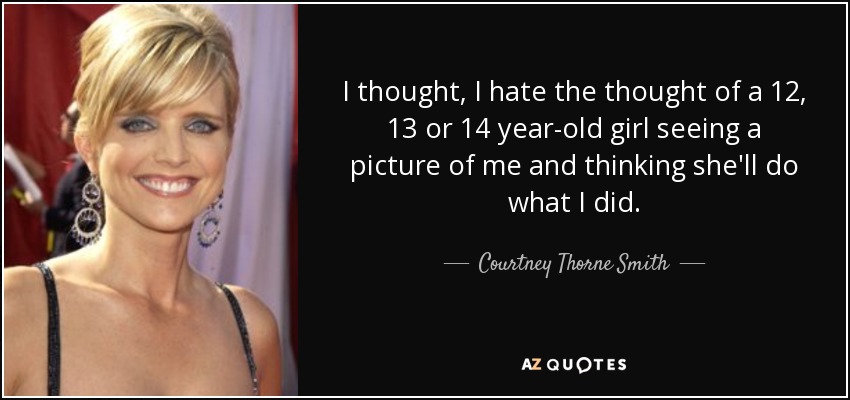 I thought, I hate the thought of a 12, 13 or 14 year-old girl seeing a picture of me and thinking she'll do what I did. - Courtney Thorne Smith