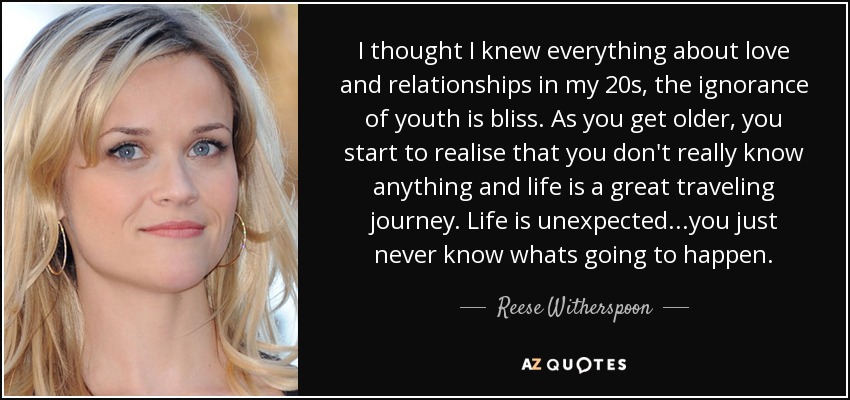 I thought I knew everything about love and relationships in my 20s, the ignorance of youth is bliss. As you get older, you start to realise that you don't really know anything and life is a great traveling journey. Life is unexpected...you just never know whats going to happen. - Reese Witherspoon