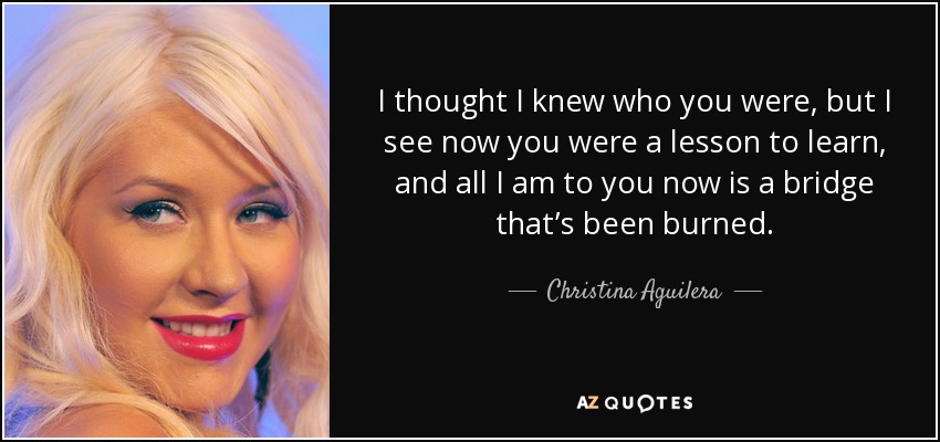 I thought I knew who you were, but I see now you were a lesson to learn, and all I am to you now is a bridge that’s been burned. - Christina Aguilera