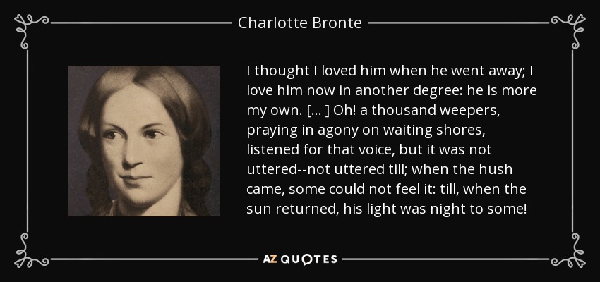 I thought I loved him when he went away; I love him now in another degree: he is more my own. [ . . . ] Oh! a thousand weepers, praying in agony on waiting shores, listened for that voice, but it was not uttered--not uttered till; when the hush came, some could not feel it: till, when the sun returned, his light was night to some! - Charlotte Bronte