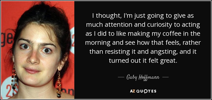 I thought, I'm just going to give as much attention and curiosity to acting as I did to like making my coffee in the morning and see how that feels, rather than resisting it and angsting, and it turned out it felt great. - Gaby Hoffmann
