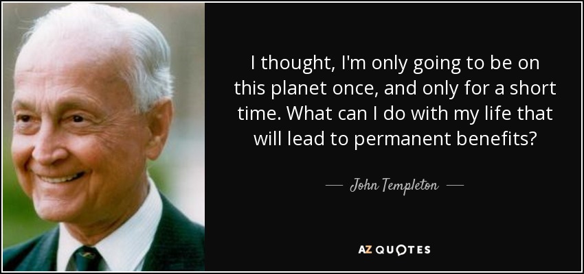 I thought, I'm only going to be on this planet once, and only for a short time. What can I do with my life that will lead to permanent benefits? - John Templeton