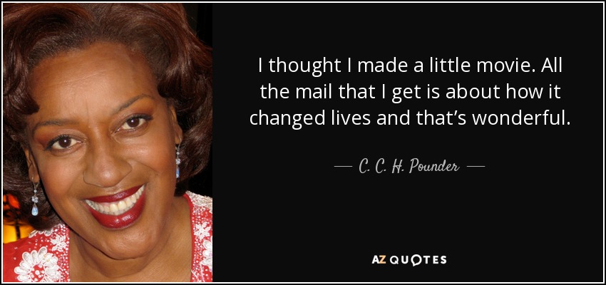 I thought I made a little movie. All the mail that I get is about how it changed lives and that’s wonderful. - C. C. H. Pounder