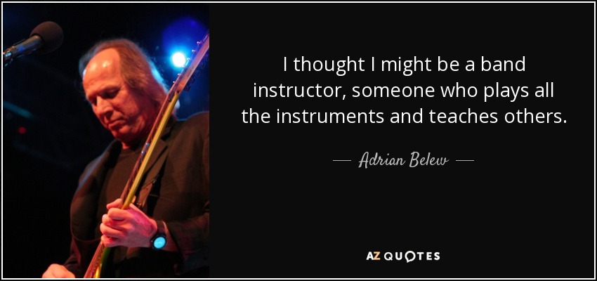 I thought I might be a band instructor, someone who plays all the instruments and teaches others. - Adrian Belew