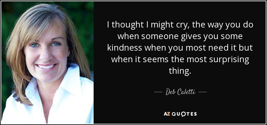 I thought I might cry, the way you do when someone gives you some kindness when you most need it but when it seems the most surprising thing. - Deb Caletti